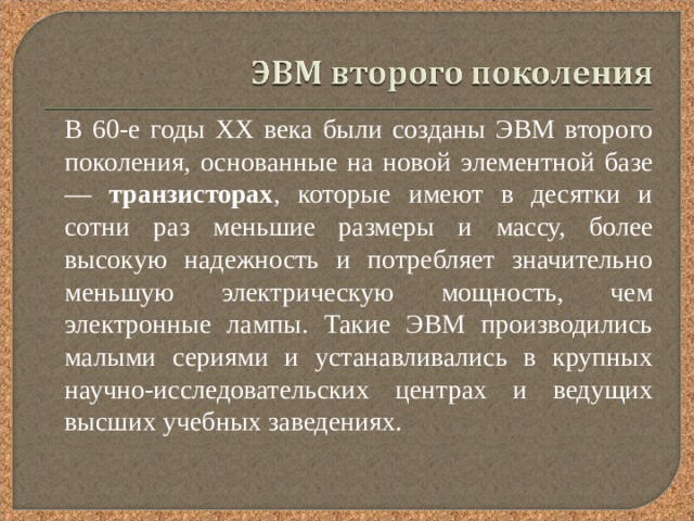  В 60-е годы XX века были созданы ЭВМ второго поколения, основанные на новой элементной базе — транзисторах , которые имеют в десятки и сотни раз меньшие размеры и массу, более высокую надежность и потребляет значительно меньшую электрическую мощность, чем электронные лампы. Такие ЭВМ производились малыми сериями и устанавливались в крупных научно-исследовательских центрах и ведущих высших учебных заведениях. 