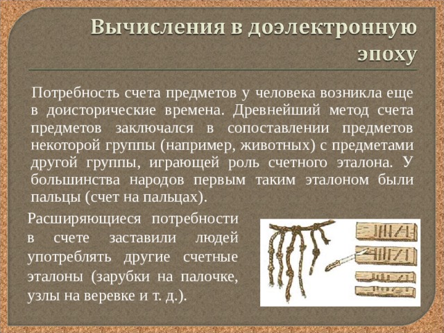  Потребность счета предметов у человека возникла еще в доисторические времена. Древнейший метод счета предметов заключался в сопоставлении предметов некоторой группы (например, животных) с предметами другой группы, играющей роль счетного эталона. У большинства народов первым таким эталоном были пальцы (счет на пальцах). Расширяющиеся потребности в счете заставили людей употреблять другие счетные эталоны (зарубки на палочке, узлы на веревке и т. д.). 