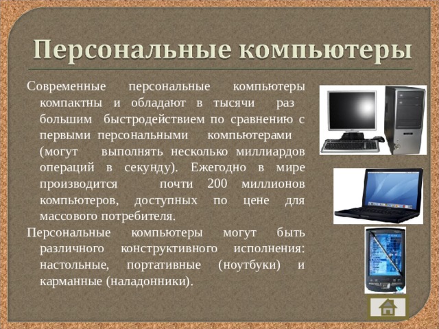 Современные персональные компьютеры компактны и обладают в тысячи раз большим быстродействием по сравнению с первыми персональными компьютерами (могут выполнять несколько миллиардов операций в секунду). Ежегодно в мире производится почти 200 миллионов компьютеров, доступных по цене для массового потребителя. Персональные компьютеры могут быть различного конструктивного исполнения: настольные, портативные (ноутбуки) и карманные (наладонники). 