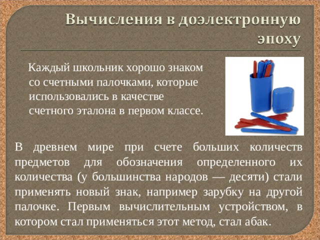  Каждый школьник хорошо знаком со счетными палочками, которые использовались в качестве счетного эталона в первом классе. В древнем мире при счете больших количеств предметов для обозначения определенного их количества (у большинства народов — десяти) стали применять новый знак, например зарубку на другой палочке. Первым вычислительным устройством, в котором стал применяться этот метод, стал абак. 