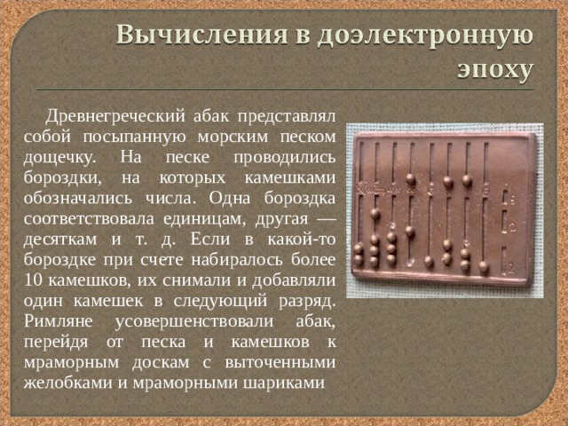  Древнегреческий абак представлял собой посыпанную морским песком дощечку. На песке проводились бороздки, на которых камешками обозначались числа. Одна бороздка соответствовала единицам, другая — десяткам и т. д. Если в какой-то бороздке при счете набиралось более 10 камешков, их снимали и добавляли один камешек в следующий разряд. Римляне усовершенствовали абак, перейдя от песка и камешков к мраморным доскам с выточенными желобками и мраморными шариками 