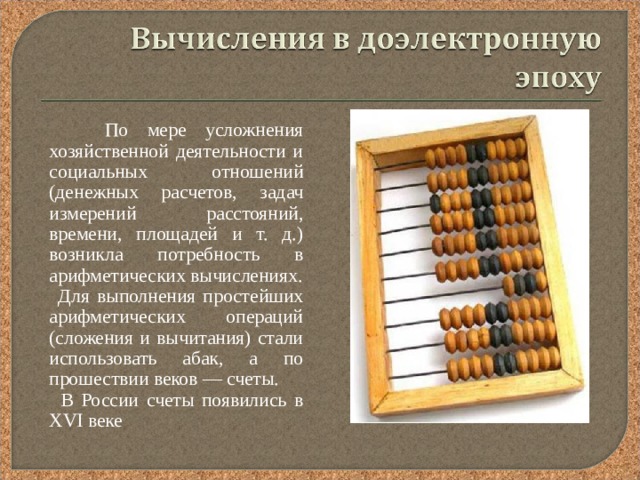  По мере усложнения хозяйственной деятельности и социальных отношений (денежных расчетов, задач измерений расстояний, времени, площадей и т. д.) возникла потребность в арифметических вычислениях.  Для выполнения простейших арифметических операций (сложения и вычитания) стали использовать абак, а по прошествии веков — счеты.  В России счеты появились в XVI веке 