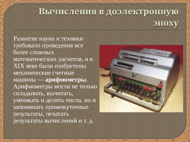  Развитие науки и техники требовало проведения все более сложных математических расчетов, и в XIX веке были изобретены механические счетные машины — арифмометры . Арифмометры могли не только складывать, вычитать, умножать и делить числа, но и запоминать промежуточные результаты, печатать результаты вычислений и т. д. 