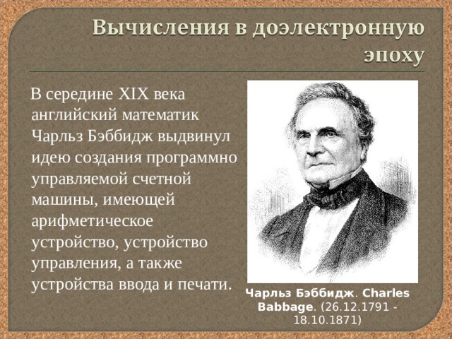  В середине XIX века английский математик Чарльз Бэббидж выдвинул идею создания программно управляемой счетной машины, имеющей арифметическое устройство, устройство управления, а также устройства ввода и печати. Чарльз  Бэббидж . Charles  Babbage . (26.12.1791 - 18.10.1871 ) 