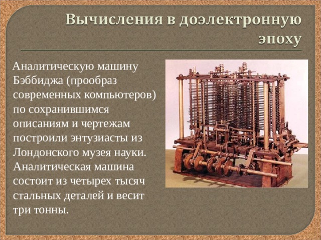  Аналитическую машину Бэббиджа (прообраз современных компьютеров) по сохранившимся описаниям и чертежам построили энтузиасты из Лондонского музея науки. Аналитическая машина состоит из четырех тысяч стальных деталей и весит три тонны. 