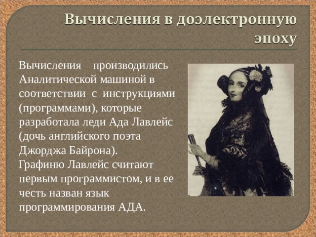  Вычисления производились Аналитической машиной в соответствии с инструкциями (программами), которые разработала леди Ада Лавлейс (дочь английского поэта Джорджа Байрона).  Графиню Лавлейс считают первым программистом, и в ее честь назван язык программирования АДА. 