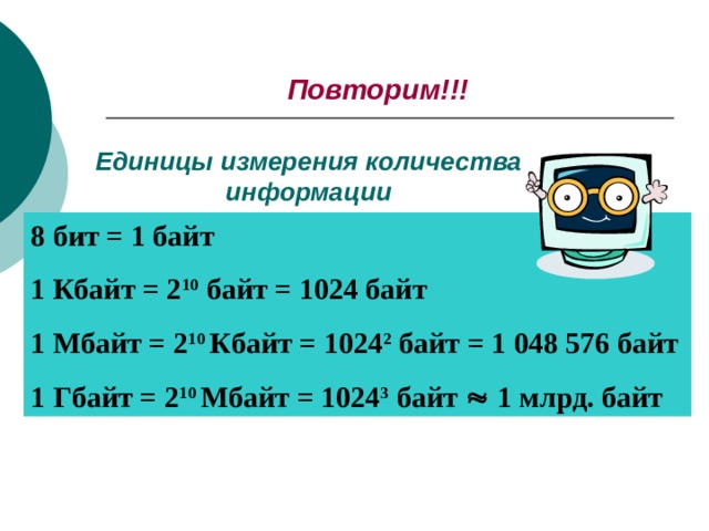 Повторим!!! Единицы измерения количества информации 8 бит = 1 байт 1 Кбайт = 2 10 байт = 1024 байт 1 Мбайт = 2 10 Кбайт = 1024 2 байт = 1 048 576 байт 1 Гбайт = 2 10 Мбайт = 1024 3 байт  1 млрд. байт 