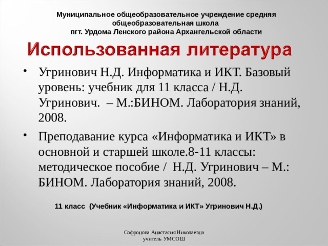 Муниципальное общеобразовательное учреждение средняя общеобразовательная школа пгт. Урдома Ленского района Архангельской области Угринович Н.Д. Информатика и ИКТ. Базовый уровень: учебник для 11 класса / Н.Д. Угринович. – М.:БИНОМ. Лаборатория знаний, 2008. Преподавание курса «Информатика и ИКТ» в основной и старшей школе.8-11 классы: методическое пособие / Н.Д. Угринович – М.: БИНОМ. Лаборатория знаний, 2008. 11 класс (Учебник «Информатика и ИКТ» Угринович Н.Д.) Софронова Анастасия Николаевна учитель УМСОШ 