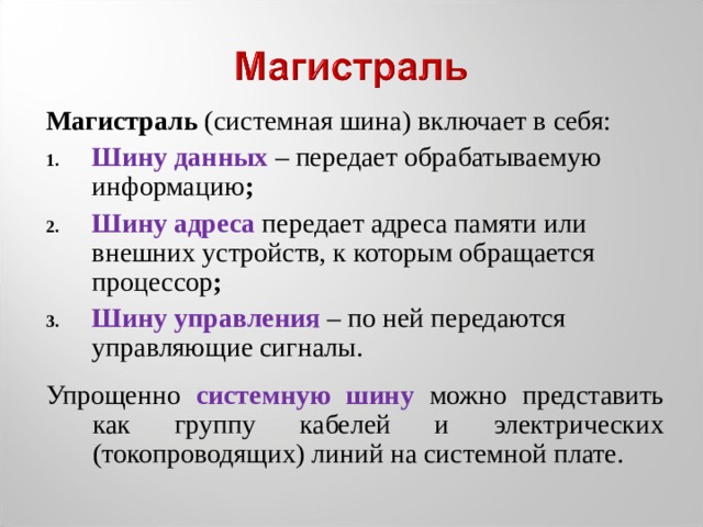 Магистраль (системная шина) включает в себя: Шину данных – передает обрабатываемую информацию ; Шину адреса  передает адреса памяти или внешних устройств, к которым обращается процессор ; Шину управления – по ней передаются управляющие сигналы. Упрощенно системную шину можно представить как группу кабелей и электрических (токопроводящих) линий на системной плате. 