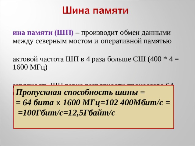 Шина памяти (ШП) – производит обмен данными между северным мостом и  оперативной памятью тактовой частота ШП в 4 раза больше СШ (400 * 4 = 1600 МГц) Разрядность ШП равна разрядности процессора 64 бита Пропускная способность шины = = 64 бита x 1600 МГц=102 400Мбит/с = =100Гбит/с=12,5Гбайт/с  