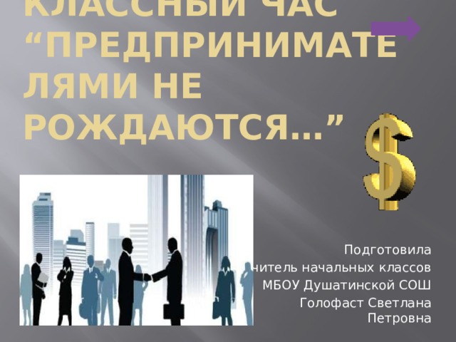 Классный час  “Предпринимателями не рождаются…” Наверное, каждый из вас мечтает быть знаменитым, достичь успеха, оставить что-то в память о себе. Предприниматель - одна из тех профессий, в которой смелые, трудоспособные, предприимчивые люди добиваются успеха. Но предпринимателями не рождаются… А вот как стать успешным предпринимателем, об этом пойдет речь сегодня на классном часе. Подготовила Учитель начальных классов МБОУ Душатинской СОШ Голофаст Светлана Петровна  