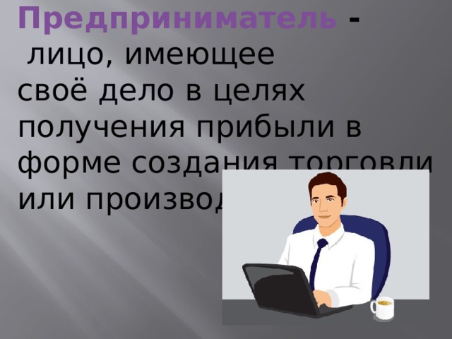 Предприниматель -   лицо , имеющее своё  дело  в целях получения прибыли в форме создания торговли или производства. Каждый предприниматель может иметь собственное дело или может помогать создавать предприятия другим предпринимателям. Предпринимательством занимаются люди разных профессий: не только владельцы торговых точек на рынках, но и хозяева парикмахерских, кафе, фотографы и др.  