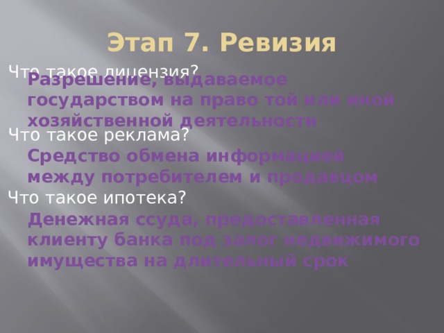 Этап 7. Ревизия Что такое лицензия? Разрешение, выдаваемое государством на право той или иной хозяйственной деятельности Что такое реклама? Средство обмена информацией между потребителем и продавцом Что такое ипотека? Денежная ссуда, предоставленная клиенту банка под залог недвижимого имущества на длительный срок 
