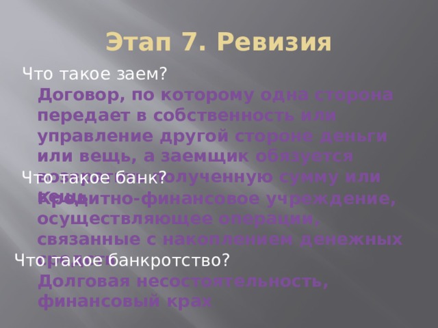 Этап 7. Ревизия Что такое заем? Договор, по которому одна сторона передает в собственность или управление другой стороне деньги или вещь, а заемщик обязуется возвратить полученную сумму или вещь Что такое банк? Кредитно-финансовое учреждение, осуществляющее операции, связанные с накоплением денежных средств Что такое банкротство? Долговая несостоятельность, финансовый крах 