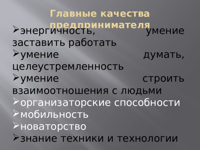 Главные качества предпринимателя энергичность, умение заставить работать умение думать, целеустремленность умение строить взаимоотношения с людьми организаторские способности мобильность новаторство знание техники и технологии Для обоснованного выбора занятия предпринимательской деятельностью необходимо определить, какими качествами должен обладать предприниматель. (Далее класс обсуждает главные качества предпринимателя). Итак, предприниматель – это новатор. Человек, готовый идти на риск, предлагая, это новое. Его успех – это признание общества. А признание общества – это прибыль, которую он получает от реализации своих идей.  