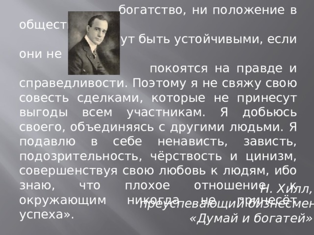  «Я в полной мере осознаю, что ни  богатство, ни положение в обществе не  могут быть устойчивыми, если они не  покоятся на правде и справедливости. Поэтому я не свяжу свою совесть сделками, которые не принесут выгоды всем участникам. Я добьюсь своего, объединяясь с другими людьми. Я подавлю в себе ненависть, зависть, подозрительность, чёрствость и цинизм, совершенствуя свою любовь к людям, ибо знаю, что плохое отношение к окружающим никогда не принесёт успеха». Н. Хилл, преуспевающий бизнесмен  «Думай и богатей»  