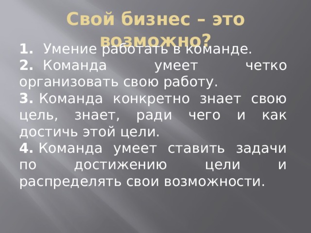 Свой бизнес – это возможно? 1.​   Умение работать в команде. 2.​   Команда умеет четко организовать свою работу. 3.​  Команда конкретно знает свою цель, знает, ради чего и как достичь этой цели. 4.  Команда умеет ставить задачи по достижению цели и распределять свои возможности. 