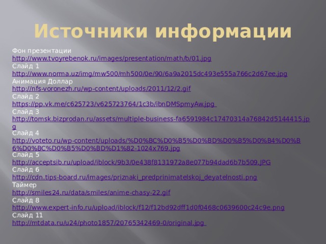 Источники информации Фон презентации http://www.tvoyrebenok.ru/images/presentation/math/b/01.jpg Слайд 1 http://www.norma.uz/img/mw500/mh500/0e/90/6a9a2015dc493e555a766c2d67ee.jpg Анимация Доллар http://nfs-voronezh.ru/wp-content/uploads/2011/12/2.gif Слайд 2 https://pp.vk.me/c625723/v625723764/1c3b/ibnDMSpmyAw.jpg Слайд 3 http://tomsk.bizprodan.ru/assets/multiple-business-fa6591984c17470314a76842d5144415.jpg Слайд 4 http://voteto.ru/wp-content/uploads/%D0%BC%D0%B5%D0%BD%D0%B5%D0%B4%D0%B6%D0%BC%D0%B5%D0%BD%D1%82-1024x769.jpg Слайд 5 http://acceptsib.ru/upload/iblock/9b3/0e438f8131972a8e077b94dad6b7b509.JPG Слайд 6 http://cdn.tips-board.ru/images/priznaki_predprinimatelskoj_deyatelnosti.png Таймер http://smiles24.ru/data/smiles/anime-chasy-22.gif Слайд 8 http://www.expert-info.ru/upload/iblock/f12/f12bd92dff1d0f0468c0639600c24c9e.png Слайд 11 http://mtdata.ru/u24/photo1857/20765342469-0/original.jpg 
