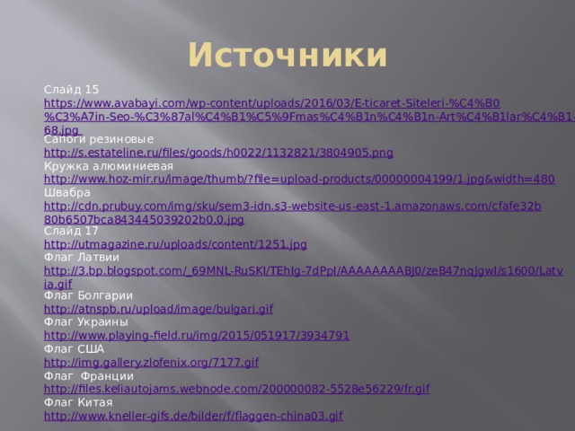 Источники Слайд 15 https://www.avabayi.com/wp-content/uploads/2016/03/E-ticaret-Siteleri-%C4%B0%C3%A7in-Seo-%C3%87al%C4%B1%C5%9Fmas%C4%B1n%C4%B1n-Art%C4%B1lar%C4%B1-1024x768.jpg Сапоги резиновые http://s.estateline.ru/files/goods/h0022/1132821/3804905.png Кружка алюминиевая http://www.hoz-mir.ru/image/thumb/?file=upload-products/00000004199/1.jpg&width=480 Швабра http://cdn.prubuy.com/img/sku/sem3-idn.s3-website-us-east-1.amazonaws.com/cfafe32b80b6507bca843445039202b0,0.jpg Слайд 17 http://utmagazine.ru/uploads/content/1251.jpg Флаг Латвии http://3.bp.blogspot.com/_69MNL-RuSKI/TEhIg-7dPpI/AAAAAAAABJ0/zeB47nqJgwI/s1600/Latvia.gif Флаг Болгарии http://atnspb.ru/upload/image/bulgari.gif Флаг Украины http://www.playing-field.ru/img/2015/051917/3934791 Флаг США http://img.gallery.zlofenix.org/7177.gif Флаг Франции http://files.keliautojams.webnode.com/200000082-5528e56229/fr.gif Флаг Китая http://www.kneller-gifs.de/bilder/f/flaggen-china03.gif 