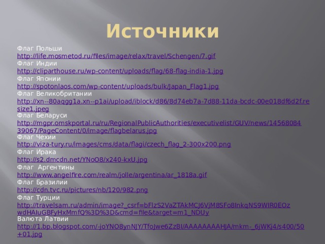 Источники Флаг Польши http://life.mosmetod.ru/files/image/relax/travel/Schengen/7.gif Флаг Индии http://cliparthouse.ru/wp-content/uploads/flag/68-flag-india-1.jpg Флаг Японии http://spotonlaos.com/wp-content/uploads/bulk/Japan_Flag1.jpg Флаг Великобритании http://xn--80aqgg1a.xn--p1ai/upload/iblock/d86/8d74eb7a-7d88-11da-bcdc-00e018df6d2f.resize1.jpeg Флаг Беларуси http://mgpr.omskportal.ru/ru/RegionalPublicAuthorities/executivelist/GUV/news/1456808439067/PageContent/0/image/flagbelarus.jpg Флаг Чехии http://viza-tury.ru/images/cms/data/flagi/czech_flag_2-300x200.png Флаг Ирака http://s2.dmcdn.net/YNoO8/x240-kxU.jpg Флаг Аргентины http://www.angelfire.com/realm/jolle/argentina/ar_1818a.gif Флаг Бразилии http://cdn.tvc.ru/pictures/nb/120/982.png Флаг Турции http://travelsam.ru/admin/image?_csrf=bFlzS2VaZTAkMCJ6VjM8SFo8InkqNS9WIR0EOzwdHAIuGBFyHxMmfQ%3D%3D&cmd=file&target=m1_NDUy Валюта Латвии http://1.bp.blogspot.com/-joYNO8ynNJY/TfoJwe6ZzBI/AAAAAAAAHJA/mkm-_6jWKj4/s400/50+01.jpg 