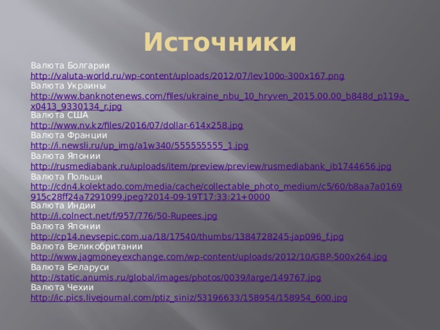 Источники Валюта Болгарии http://valuta-world.ru/wp-content/uploads/2012/07/lev100o-300x167.png Валюта Украины http://www.banknotenews.com/files/ukraine_nbu_10_hryven_2015.00.00_b848d_p119a_x0413_9330134_r.jpg Валюта США http://www.nv.kz/files/2016/07/dollar-614x258.jpg Валюта Франции http://i.newsli.ru/up_img/a1w340/555555555_1.jpg Валюта Японии http://rusmediabank.ru/uploads/item/preview/preview/rusmediabank_ib1744656.jpg Валюта Польши http://cdn4.kolektado.com/media/cache/collectable_photo_medium/c5/60/b8aa7a0169915c28ff24a7291099.jpeg?2014-09-19T17:33:21+0000 Валюта Индии http://i.colnect.net/f/957/776/50-Rupees.jpg Валюта Японии http://cp14.nevsepic.com.ua/18/17540/thumbs/1384728245-jap096_f.jpg Валюта Великобритании http://www.jagmoneyexchange.com/wp-content/uploads/2012/10/GBP-500x264.jpg Валюта Беларуси http://static.anumis.ru/global/images/photos/0039/large/149767.jpg Валюта Чехии http://ic.pics.livejournal.com/ptiz_siniz/53196633/158954/158954_600.jpg 