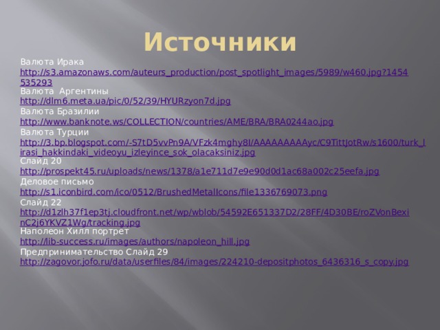 Источники Валюта Ирака http://s3.amazonaws.com/auteurs_production/post_spotlight_images/5989/w460.jpg?1454535293 Валюта Аргентины http://dlm6.meta.ua/pic/0/52/39/HYURzyon7d.jpg Валюта Бразилии http://www.banknote.ws/COLLECTION/countries/AME/BRA/BRA0244ao.jpg Валюта Турции http://3.bp.blogspot.com/-S7tD5vvPn9A/VFzk4mghy8I/AAAAAAAAAyc/C9TittJotRw/s1600/turk_lirasi_hakkindaki_videoyu_izleyince_sok_olacaksiniz.jpg Слайд 20 http://prospekt45.ru/uploads/news/1378/a1e711d7e9e90d0d1ac68a002c25eefa.jpg Деловое письмо http://s1.iconbird.com/ico/0512/BrushedMetalIcons/file1336769073.png Слайд 22 http://d1zlh37f1ep3tj.cloudfront.net/wp/wblob/54592E651337D2/28FF/4D30BE/roZVonBexinC2j6YKVZ1Wg/tracking.jpg Наполеон Хилл портрет http://lib-success.ru/images/authors/napoleon_hill.jpg Предпринимательство Слайд 29 http://zagovor.jofo.ru/data/userfiles/84/images/224210-depositphotos_6436316_s_copy.jpg 