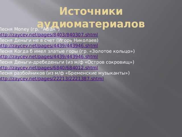 Источники аудиоматериалов Песня Money (гр. “ABBA”) http://zaycev.net/pages/8403/840307.shtml Песня Деньги не в счет (Игорь Николаев) http://zaycev.net/pages/4439/443946.shtml Песня Когда б имел златые горы (гр. «Золотое кольцо») http://zaycev.net/pages/4439/443946.shtml Песня Деньги-дребеденьги (из м/ф «Остров сокровищ») http://zaycev.net/pages/6840/684012.shtml Песня разбойников (из м/ф «Бременские музыканты») http://zaycev.net/pages/22213/2221387.shtml 