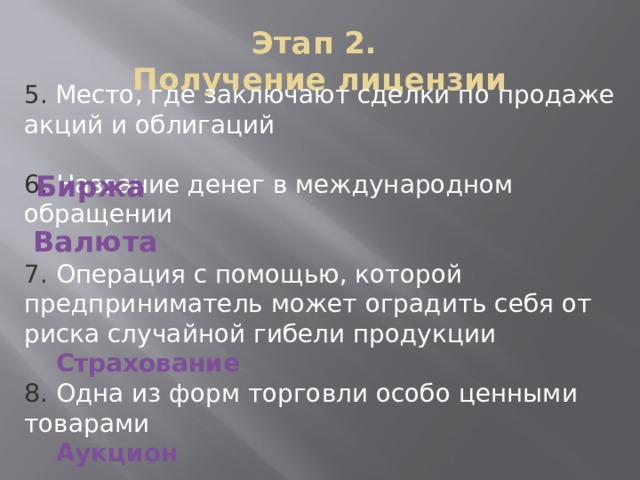 5.  Место, где заключают сделки по продаже акций и облигаций 6. Название денег в международном обращении 7. Операция с помощью, которой предприниматель может оградить себя от риска случайной гибели продукции  Страхование 8. Одна из форм торговли особо ценными товарами  Аукцион Этап 2.  Получение лицензии Биржа Валюта 