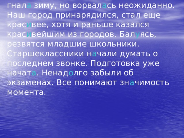 Кажется, весна кр а лась потихоньку, гнал а зиму, но ворвал а сь неожиданно. Наш город принарядился, стал еще крас и вее, хотя и раньше казался крас и вейшим из городов. Бал у ясь, резвятся младшие школьники. Старшеклассники н а чали думать о последнем звонке. Подготовка уже начат а . Ненад о лго забыли об экзаменах. Все понимают зн а чимость момента. 