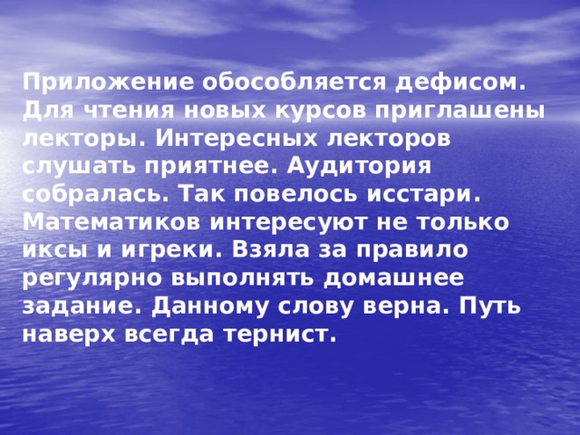 Приложение обособляется дефисом. Для чтения новых курсов приглашены лекторы. Интересных лекторов слушать приятнее. Аудитория собралась. Так повелось исстари. Математиков интересуют не только иксы и игреки. Взяла за правило регулярно выполнять домашнее задание. Данному слову верна. Путь наверх всегда тернист.  