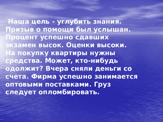  Наша цель - углубить знания. Призыв о помощи был услышан. Процент успешно сдавших экзамен высок. Оценки высоки. На покупку квартиры нужны средства. Может, кто-нибудь одолжит? Вчера сняли деньги со счета. Фирма успешно занимается оптовыми поставками. Груз следует опломбировать.  