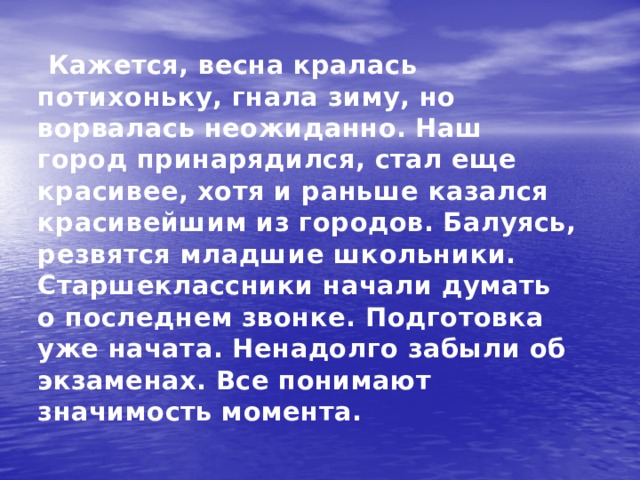  Кажется, весна кралась потихоньку, гнала зиму, но ворвалась неожиданно. Наш город принарядился, стал еще красивее, хотя и раньше казался красивейшим из городов. Балуясь, резвятся младшие школьники. Старшеклассники начали думать о последнем звонке. Подготовка уже начата. Ненадолго забыли об экзаменах. Все понимают значимость момента. 