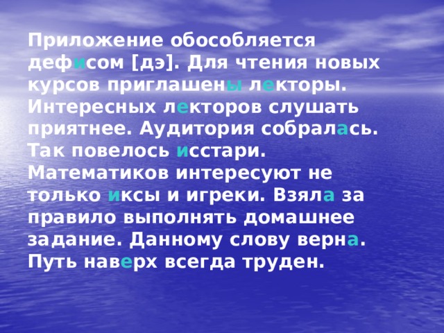 Приложение обособляется деф и сом [дэ]. Для чтения новых курсов приглашен ы л е кторы. Интересных л е кторов слушать приятнее. Аудитория собрал а сь. Так повелось и сстари. Математиков интересуют не только и ксы и игреки. Взял а за правило выполнять домашнее задание. Данному слову верн а . Путь нав е рх всегда труден. 