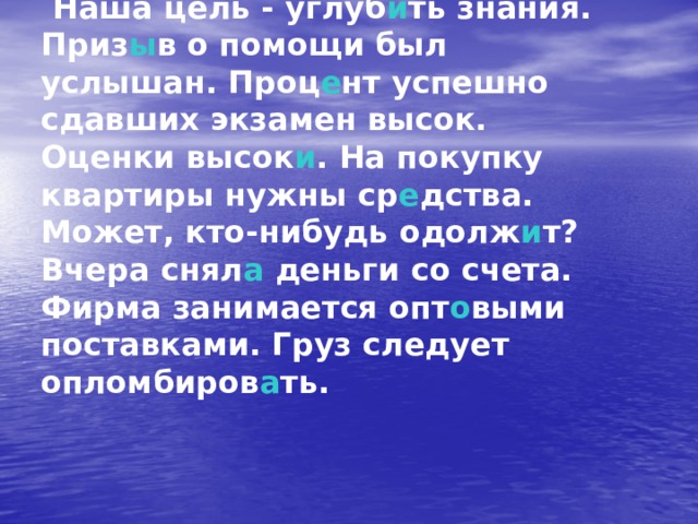  Наша цель - углуб и ть знания. Приз ы в о помощи был услышан. Проц е нт успешно сдавших экзамен высок. Оценки высок и . На покупку квартиры нужны ср е дства. Может, кто-нибудь одолж и т? Вчера снял а деньги со счета. Фирма занимается опт о выми поставками. Груз следует опломбиров а ть. 