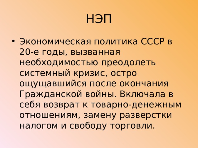 НЭП Экономическая политика СССР в 20-е годы, вызванная необходимостью преодолеть системный кризис, остро ощущавшийся после окончания Гражданской войны. Включала в себя возврат к товарно-денежным отношениям, замену разверстки налогом и свободу торговли. 