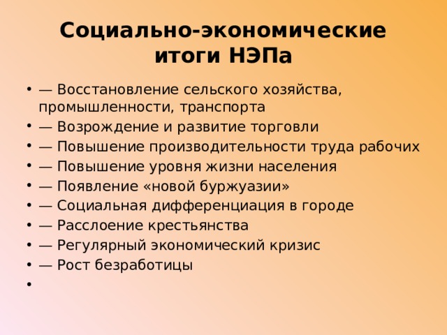 Социально-экономические итоги НЭПа —  Восстановление сельского хозяйства, промышленности, транспор­та — Возрождение и развитие торговли —  Повышение производительности труда рабочих —  Повышение уровня жизни населения —  Появление «новой буржуазии» —  Социальная дифференциация в городе —  Расслоение крестьянства —  Регулярный экономический кризис — Рост безработицы   