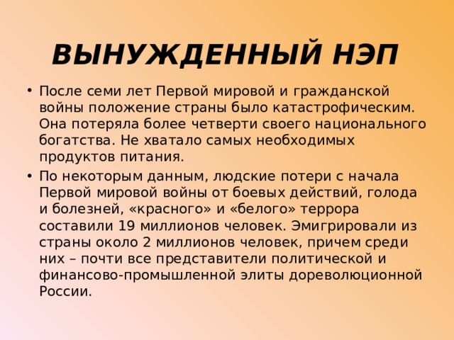 ВЫНУЖДЕННЫЙ НЭП После семи лет Первой мировой и гражданской войны положение страны было катастрофическим. Она потеряла более четверти своего национального богатства. Не хватало самых необходимых продуктов питания. По некоторым данным, людские потери с начала Первой мировой войны от боевых действий, голо­да и болезней, «красного» и «белого» террора составили 19 миллионов человек. Эмигрировали из страны около 2 миллионов человек, причем среди них – почти все представители политической и финан­сово-промышленной элиты дореволюционной России. 