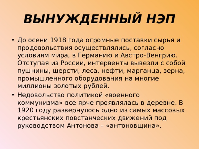 ВЫНУЖДЕННЫЙ НЭП До осени 1918 года огромные поставки сырья и продовольствия осуществлялись, согласно условиям мира, в Германию и Австро-Венгрию. Отступая из России, интервенты вывезли с собой пушнины, шерсти, леса, нефти, марганца, зерна, промышленного оборудования на многие миллионы золотых рублей. Недовольство политикой «военного коммунизма» все ярче проявлялась в деревне. В 1920 году развернулось одно из самых массовых крестьянских повстанческих движений под руководством Антонова – «антоновщина». 