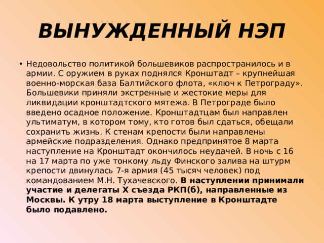 ВЫНУЖДЕННЫЙ НЭП Недовольство политикой большевиков распространилось и в армии. С оружием в руках поднялся Кронштадт – крупнейшая военно-морская база Балтийского флота, «ключ к Петрограду». Большевики приняли экстренные и жестокие меры для ликвидации кронштадтского мятежа. В Петрограде было введено осадное положение. Кронштадтцам был направлен ультиматум, в котором тому, кто готов был сдаться, обещали сохранить жизнь. К стенам крепости были направлены армейские подразделения. Однако предпринятое 8 марта наступление на Кронштадт окончилось неудачей. В ночь с 16 на 17 марта по уже тонкому льду Финского залива на штурм крепости двинулась 7-я армия (45 тысяч человек) под командованием М.Н. Тухачевского. В наступлении принимали участие и делегаты Х съезда РКП(б), направленные из Москвы. К утру 18 марта выступление в Кронштадте было подавлено. 