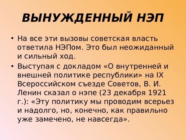 ВЫНУЖДЕННЫЙ НЭП На все эти вызовы советская власть ответила НЭПом. Это был неожиданный и сильный ход. Выступая с докладом «О внутренней и внешней политике республики» на IX Всероссийском съезде Советов, В. И. Ленин сказал о нэпе (23 декабря 1921 г.): «Эту политику мы проводим всерьез и надолго, но, конечно, как правильно уже замечено, не навсегда». 