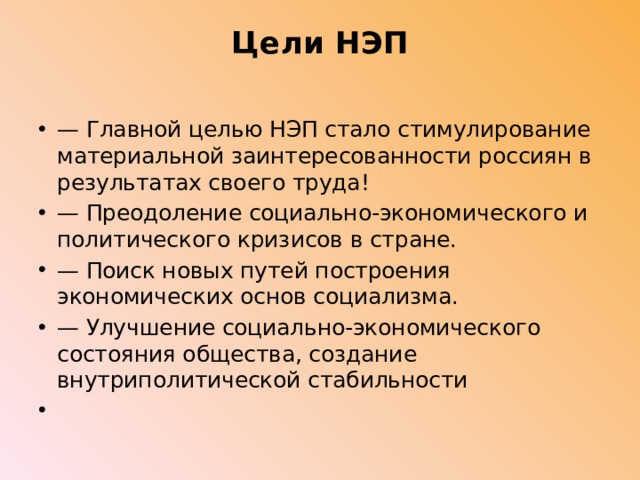 Цели НЭП   — Главной целью НЭП стало стимулирование материальной заинтересованности россиян в результатах своего труда! — Преодоление социально-экономического и политического кризисов в стране. — Поиск новых путей построения экономических основ социализма. — Улучшение социально-экономического состояния общества, создание внутриполитической стабильности   