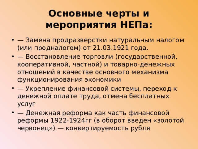 Основные черты и мероприятия НЕПа: — Замена продразверстки натуральным налогом (или продналогом) от 21.03.1921 года. — Восстановление торговли (государственной, кооперативной, частной) и товарно-денежных отношений в качестве основного механизма функционирования экономики — Укрепление финансовой системы, переход к денежной оплате труда, отмена бесплатных услуг —  Денежная реформа как часть финансовой реформы 1922-1924гг (в оборот введен «золотой червонец») — конвертируемость рубля 