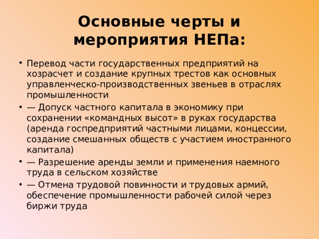 Основные черты и мероприятия НЕПа: Перевод части государственных предприятий на хозрасчет и создание крупных трестов как основных управленческо-производственных звеньев в отраслях промышленности — Допуск частного капитала в экономику при сохранении «командных высот» в руках государства (аренда госпредприятий частными лицами, концессии, создание смешанных обществ с участием иностранного капитала) — Разрешение аренды земли и применения наемного труда в сельском хозяйстве — Отмена трудовой повинности и трудовых армий, обеспечение промышленности рабочей силой через биржи труда 