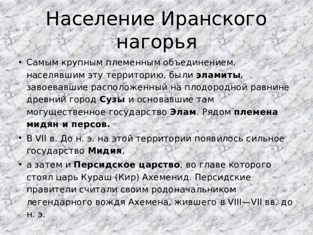 Население Иранского нагорья Самым крупным племенным объединением, населявшим эту территорию, были эламиты , завоевавшие расположенный на плодородной равнине древний город Сузы и основавшие там могущественное государство Элам . Рядом племена мидян и персов.  В VII в. До н. э. на этой территории появилось сильное государство Мидия , а затем и Персидское царство , во главе которого стоял царь Кураш (Кир) Ахеменид. Персидские правители считали своим родоначальником легендарного вождя Ахемена, жившего в VIII—VII вв. до н. э.  