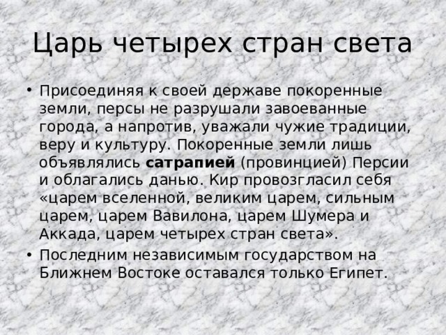 Царь четырех стран света Присоединяя к своей державе покоренные земли, персы не разрушали завоеванные города, а напротив, уважали чужие традиции, веру и культуру. Покоренные земли лишь объявлялись сатрапией (провинцией) Персии и облагались данью. Кир провозгласил себя «царем вселенной, великим царем, сильным царем, царем Вавилона, царем Шумера и Аккада, царем четырех стран света». Последним независимым государством на Ближнем Востоке оставался только Египет. 
