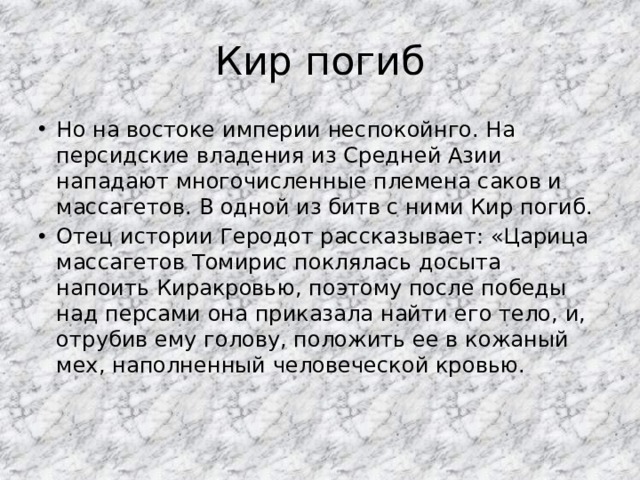 Кир погиб Но на востоке империи неспокойнго. На персидские владения из Средней Азии нападают многочисленные племена саков и массагетов. В одной из битв с ними Кир погиб. Отец истории Геродот рассказывает: «Царица массагетов Томирис поклялась досыта напоить Киракровью, поэтому после победы над персами она приказала найти его тело, и, отрубив ему голову, положить ее в кожаный мех, наполненный человеческой кровью. 