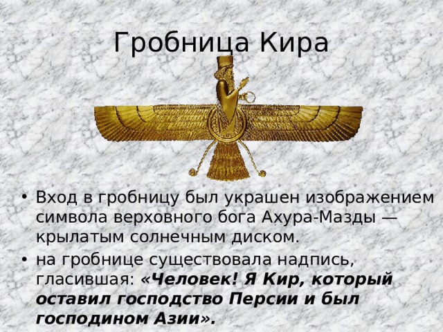Гробница Кира Вход в гробницу был украшен изображением символа верховного бога Ахура-Мазды — крылатым солнечным диском. на гробнице существовала надпись, гласившая: «Человек! Я Кир, который оставил господство Персии и был господином Азии». 