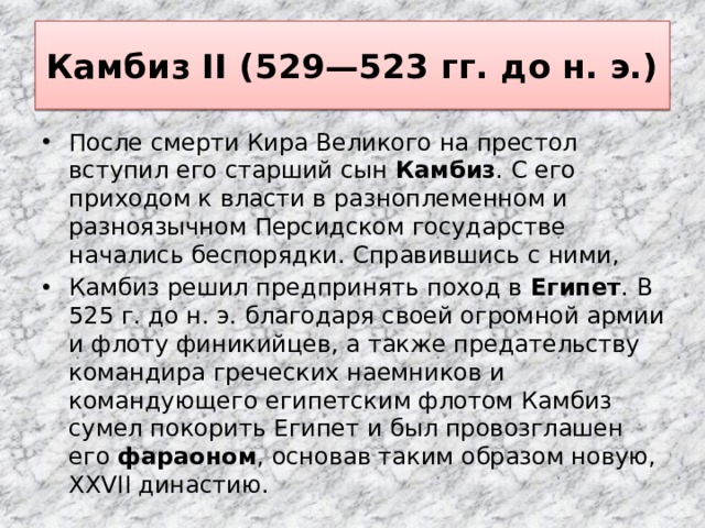 Камбиз II (529—523 гг. до н. э.) После смерти Кира Великого на престол вступил его старший сын Камбиз . С его приходом к власти в разноплеменном и разноязычном Персидском государстве начались беспорядки. Справившись с ними, Камбиз решил предпринять поход в Египет . В 525 г. до н. э. благодаря своей огромной армии и флоту финикийцев, а также предательству командира греческих наемников и командующего египетским флотом Камбиз сумел покорить Египет и был провозглашен его фараоном , основав таким образом новую, XXVII династию. 