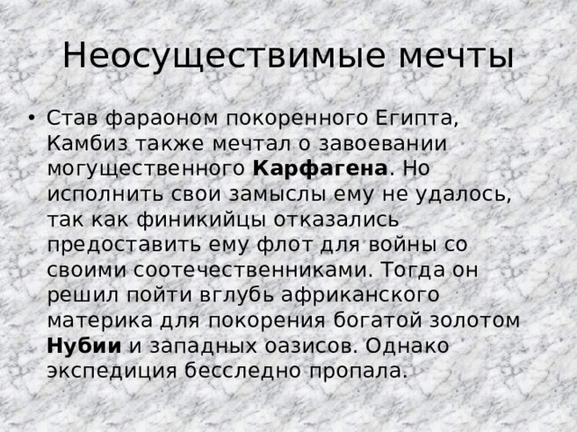 Неосуществимые мечты Став фараоном покоренного Египта, Камбиз также мечтал о завоевании могущественного Карфагена . Но исполнить свои замыслы ему не удалось, так как финикийцы отказались предоставить ему флот для войны со своими соотечественниками. Тогда он решил пойти вглубь африканского материка для покорения богатой золотом Нубии и западных оазисов. Однако экспедиция бесследно пропала. 