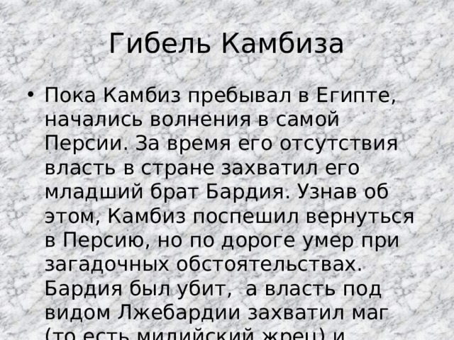 Гибель Камбиза Пока Камбиз пребывал в Египте, начались волнения в самой Персии. За время его отсутствия власть в стране захватил его младший брат Бардия. Узнав об этом, Камбиз поспешил вернуться в Персию, но по дороге умер при загадочных обстоятельствах. Бардия был убит, а власть под видом Лжебардии захватил маг (то есть мидийский жрец) и самозванец  Гаумата . 